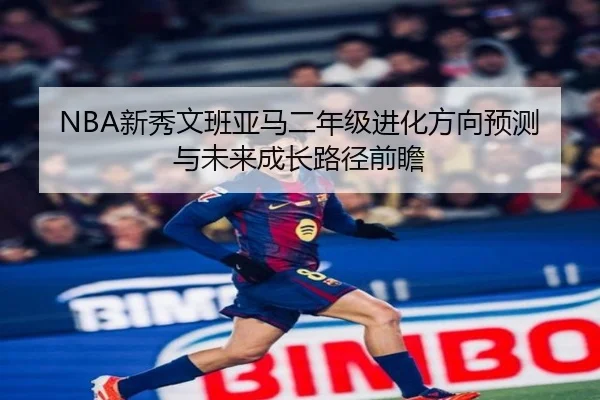 NBA新秀文班亚马二年级进化方向预测与未来成长路径前瞻