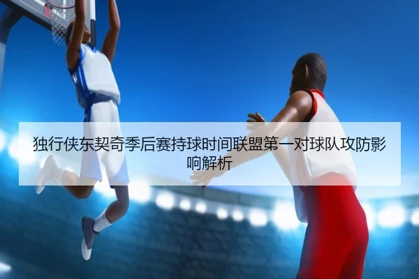 独行侠东契奇季后赛持球时间联盟第一对球队攻防影响解析