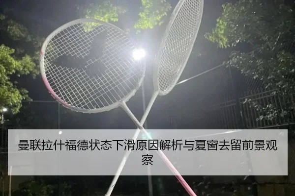曼联拉什福德状态下滑原因解析与夏窗去留前景观察